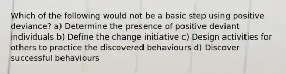 Which of the following would not be a basic step using positive deviance? a) Determine the presence of positive deviant individuals b) Define the change initiative c) Design activities for others to practice the discovered behaviours d) Discover successful behaviours