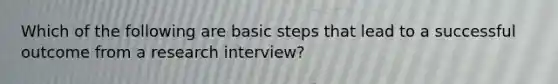 Which of the following are basic steps that lead to a successful outcome from a research interview?