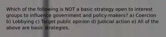 Which of the following is NOT a basic strategy open to interest groups to influence government and policy-makers? a) Coercion b) Lobbying c) Target public opinion d) Judicial action e) All of the above are basic strategies.