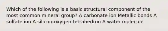 Which of the following is a basic structural component of the most common mineral group? A carbonate ion Metallic bonds A sulfate ion A silicon-oxygen tetrahedron A water molecule