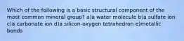 Which of the following is a basic structural component of the most common mineral group? a)a water molecule b)a sulfate ion c)a carbonate ion d)a silicon-oxygen tetrahedron e)metallic bonds