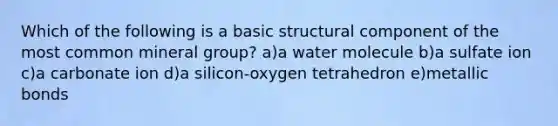 Which of the following is a basic structural component of the most common mineral group? a)a water molecule b)a sulfate ion c)a carbonate ion d)a silicon-oxygen tetrahedron e)metallic bonds