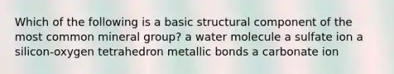 Which of the following is a basic structural component of the most common mineral group? a water molecule a sulfate ion a silicon-oxygen tetrahedron metallic bonds a carbonate ion