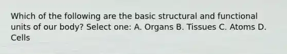 Which of the following are the basic structural and functional units of our body? Select one: A. Organs B. Tissues C. Atoms D. Cells