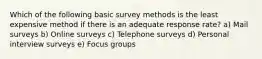 Which of the following basic survey methods is the least expensive method if there is an adequate response rate? a) Mail surveys b) Online surveys c) Telephone surveys d) Personal interview surveys e) Focus groups