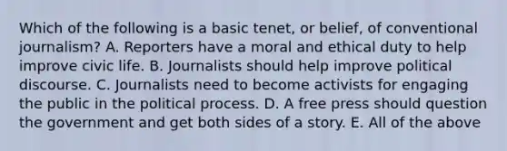 Which of the following is a basic tenet, or belief, of conventional journalism? A. Reporters have a moral and ethical duty to help improve civic life. B. Journalists should help improve political discourse. C. Journalists need to become activists for engaging the public in the political process. D. A free press should question the government and get both sides of a story. E. All of the above