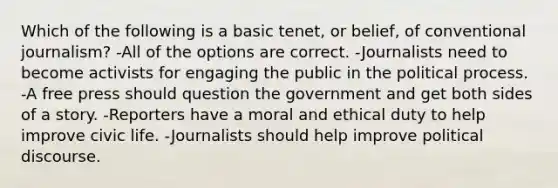 Which of the following is a basic tenet, or belief, of conventional journalism? -All of the options are correct. -Journalists need to become activists for engaging the public in the political process. -A free press should question the government and get both sides of a story. -Reporters have a moral and ethical duty to help improve civic life. -Journalists should help improve political discourse.