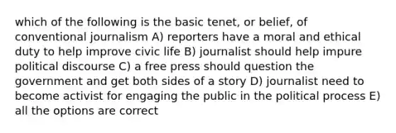 which of the following is the basic tenet, or belief, of conventional journalism A) reporters have a moral and ethical duty to help improve civic life B) journalist should help impure political discourse C) a free press should question the government and get both sides of a story D) journalist need to become activist for engaging the public in the political process E) all the options are correct