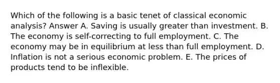 Which of the following is a basic tenet of classical economic analysis? Answer A. Saving is usually greater than investment. B. The economy is self-correcting to full employment. C. The economy may be in equilibrium at less than full employment. D. Inflation is not a serious economic problem. E. The prices of products tend to be inflexible.