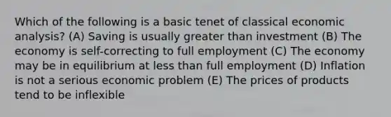 Which of the following is a basic tenet of classical economic analysis? (A) Saving is usually greater than investment (B) The economy is self-correcting to full employment (C) The economy may be in equilibrium at less than full employment (D) Inflation is not a serious economic problem (E) The prices of products tend to be inflexible