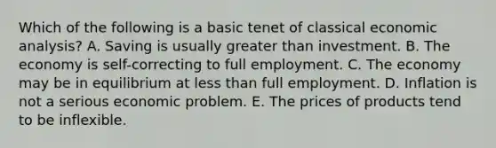 Which of the following is a basic tenet of classical economic analysis? A. Saving is usually greater than investment. B. The economy is self-correcting to full employment. C. The economy may be in equilibrium at less than full employment. D. Inflation is not a serious economic problem. E. The prices of products tend to be inflexible.