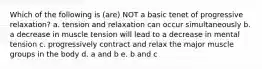 Which of the following is (are) NOT a basic tenet of progressive relaxation? a. tension and relaxation can occur simultaneously b. a decrease in muscle tension will lead to a decrease in mental tension c. progressively contract and relax the major muscle groups in the body d. a and b e. b and c