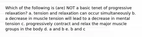 Which of the following is (are) NOT a basic tenet of progressive relaxation? a. tension and relaxation can occur simultaneously b. a decrease in muscle tension will lead to a decrease in mental tension c. progressively contract and relax the major muscle groups in the body d. a and b e. b and c