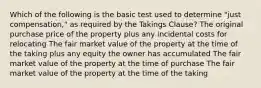 Which of the following is the basic test used to determine "just compensation," as required by the Takings Clause? The original purchase price of the property plus any incidental costs for relocating The fair market value of the property at the time of the taking plus any equity the owner has accumulated The fair market value of the property at the time of purchase The fair market value of the property at the time of the taking