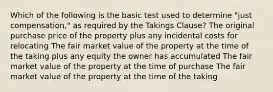 Which of the following is the basic test used to determine "just compensation," as required by the Takings Clause? The original purchase price of the property plus any incidental costs for relocating The fair market value of the property at the time of the taking plus any equity the owner has accumulated The fair market value of the property at the time of purchase The fair market value of the property at the time of the taking