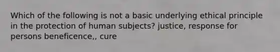 Which of the following is not a basic underlying ethical principle in the protection of human subjects? justice, response for persons beneficence,, cure