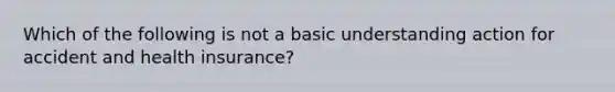 Which of the following is not a basic understanding action for accident and health insurance?