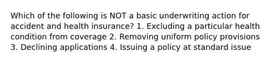 Which of the following is NOT a basic underwriting action for accident and health insurance? 1. Excluding a particular health condition from coverage 2. Removing uniform policy provisions 3. Declining applications 4. Issuing a policy at standard issue