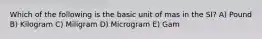 Which of the following is the basic unit of mas in the SI? A) Pound B) Kilogram C) Miligram D) Microgram E) Gam