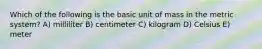 Which of the following is the basic unit of mass in the metric system? A) milliliter B) centimeter C) kilogram D) Celsius E) meter