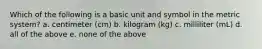 Which of the following is a basic unit and symbol in the metric system? a. centimeter (cm) b. kilogram (kg) c. milliliter (mL) d. all of the above e. none of the above