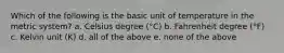 Which of the following is the basic unit of temperature in the metric system? a. Celsius degree (°C) b. Fahrenheit degree (°F) c. Kelvin unit (K) d. all of the above e. none of the above