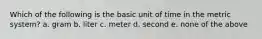 Which of the following is the basic unit of time in the metric system? a. gram b. liter c. meter d. second e. none of the above