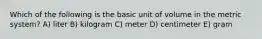 Which of the following is the basic unit of volume in the metric system? A) liter B) kilogram C) meter D) centimeter E) gram