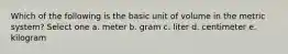 Which of the following is the basic unit of volume in the metric system? Select one a. meter b. gram c. liter d. centimeter e. kilogram