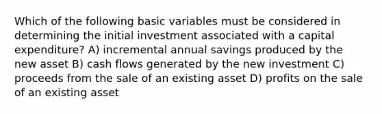 Which of the following basic variables must be considered in determining the initial investment associated with a capital expenditure? A) incremental annual savings produced by the new asset B) cash flows generated by the new investment C) proceeds from the sale of an existing asset D) profits on the sale of an existing asset