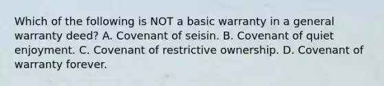 Which of the following is NOT a basic warranty in a general warranty deed? A. Covenant of seisin. B. Covenant of quiet enjoyment. C. Covenant of restrictive ownership. D. Covenant of warranty forever.