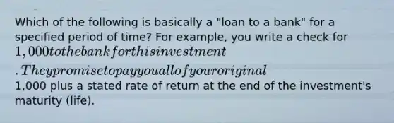 Which of the following is basically a​ "loan to a​ bank" for a specified period of​ time? For​ example, you write a check for​ 1,000 to the bank for this investment. They promise to pay you all of your original​1,000 plus a stated rate of return at the end of the​ investment's maturity​ (life).