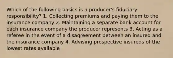 Which of the following basics is a producer's fiduciary responsibility? 1. Collecting premiums and paying them to the insurance company 2. Maintaining a separate bank account for each insurance company the producer represents 3. Acting as a referee in the event of a disagreement between an insured and the insurance company 4. Advising prospective insureds of the lowest rates available