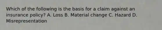 Which of the following is the basis for a claim against an insurance policy? A. Loss B. Material change C. Hazard D. Misrepresentation