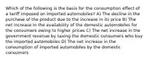 Which of the following is the basis for the consumption effect of a tariff imposed on imported automobiles? A) The decline in the purchase of the product due to the increase in its price B) The net increase in the availability of the domestic automobiles for the consumers owing to higher prices C) The net increase in the government revenue by taxing the domestic consumers who buy the imported automobiles D) The net increase in the consumption of imported automobiles by the domestic consumers