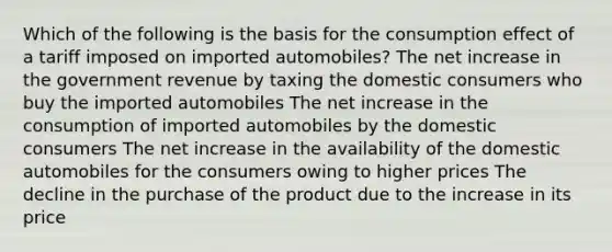 Which of the following is the basis for the consumption effect of a tariff imposed on imported automobiles? The net increase in the government revenue by taxing the domestic consumers who buy the imported automobiles The net increase in the consumption of imported automobiles by the domestic consumers The net increase in the availability of the domestic automobiles for the consumers owing to higher prices The decline in the purchase of the product due to the increase in its price