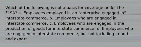 Which of the following is not a basis for coverage under the FLSA? a. Employees employed in an "enterprise engaged in" interstate commerce. b. Employees who are engaged in interstate commerce. c. Employees who are engaged in the production of goods for interstate commerce. d. Employees who are engaged in interstate commerce, but not including import and export.