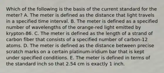 Which of the following is the basis of the current standard for the meter? A. The meter is defined as the distance that light travels in a specified time interval. B. The meter is defined as a specified number of wavelengths of the orange-red light emitted by krypton-86. C. The meter is defined as the length of a strand of carbon fiber that consists of a specified number of carbon-12 atoms. D. The meter is defined as the distance between precise scratch marks on a certain platinum-iridium bar that is kept under specified conditions. E. The meter is defined in terms of the standard inch so that 2.54 cm is exactly 1 inch.