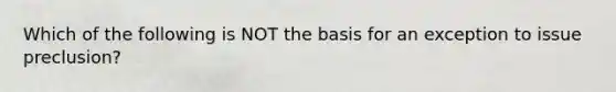 Which of the following is NOT the basis for an exception to issue preclusion?