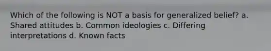 Which of the following is NOT a basis for generalized belief? a. Shared attitudes b. Common ideologies c. Differing interpretations d. Known facts