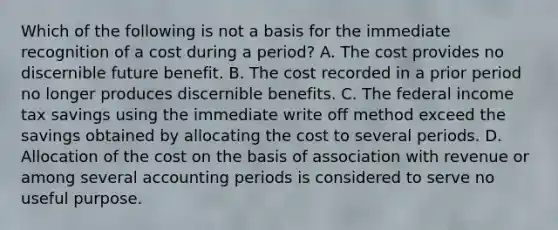 Which of the following is not a basis for the immediate recognition of a cost during a period? A. The cost provides no discernible future benefit. B. The cost recorded in a prior period no longer produces discernible benefits. C. The federal income tax savings using the immediate write off method exceed the savings obtained by allocating the cost to several periods. D. Allocation of the cost on the basis of association with revenue or among several accounting periods is considered to serve no useful purpose.