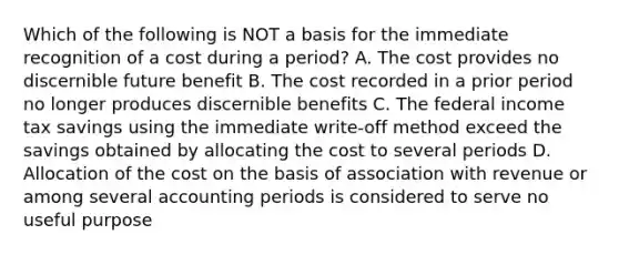 Which of the following is NOT a basis for the immediate recognition of a cost during a period? A. The cost provides no discernible future benefit B. The cost recorded in a prior period no longer produces discernible benefits C. The federal income tax savings using the immediate write-off method exceed the savings obtained by allocating the cost to several periods D. Allocation of the cost on the basis of association with revenue or among several accounting periods is considered to serve no useful purpose