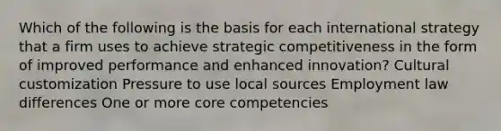 Which of the following is the basis for each international strategy that a firm uses to achieve strategic competitiveness in the form of improved performance and enhanced innovation? Cultural customization Pressure to use local sources Employment law differences One or more core competencies