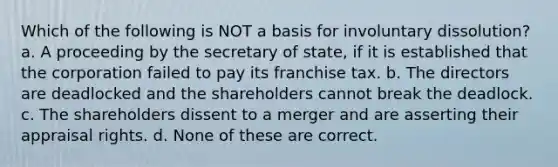 Which of the following is NOT a basis for involuntary dissolution? a. A proceeding by the secretary of state, if it is established that the corporation failed to pay its franchise tax. b. The directors are deadlocked and the shareholders cannot break the deadlock. c. The shareholders dissent to a merger and are asserting their appraisal rights. d. None of these are correct.