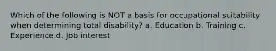 Which of the following is NOT a basis for occupational suitability when determining total disability? a. Education b. Training c. Experience d. Job interest