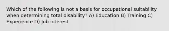 Which of the following is not a basis for occupational suitability when determining total disability? A) Education B) Training C) Experience D) Job interest