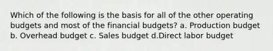 Which of the following is the basis for all of the other operating budgets and most of the financial budgets? a. Production budget b. Overhead budget c. Sales budget d.Direct labor budget