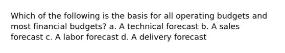 Which of the following is the basis for all operating budgets and most financial budgets? a. A technical forecast b. A sales forecast c. A labor forecast d. A delivery forecast