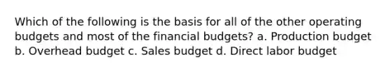 Which of the following is the basis for all of the other operating budgets and most of the financial budgets? a. Production budget b. Overhead budget c. Sales budget d. Direct labor budget