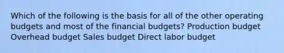 Which of the following is the basis for all of the other operating budgets and most of the financial budgets? Production budget Overhead budget Sales budget Direct labor budget